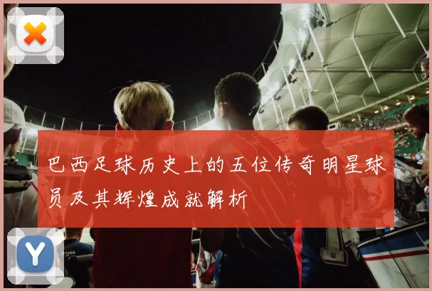 巴西足球历史上的五位传奇明星球员及其辉煌成就解析