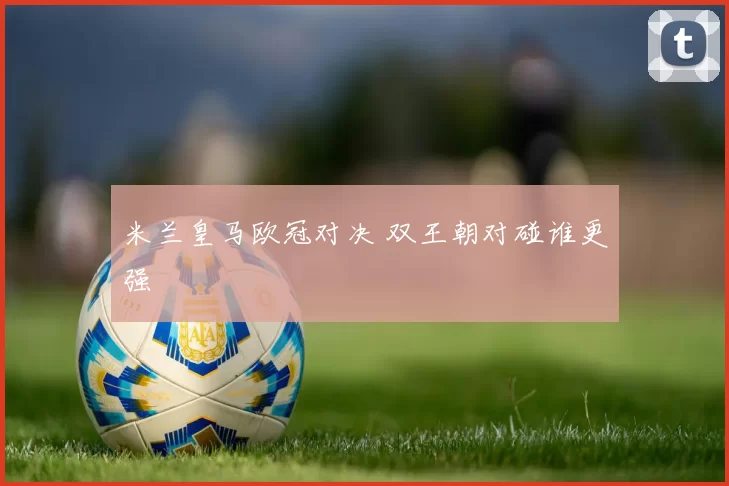 米兰皇马欧冠对决 双王朝对碰谁更强