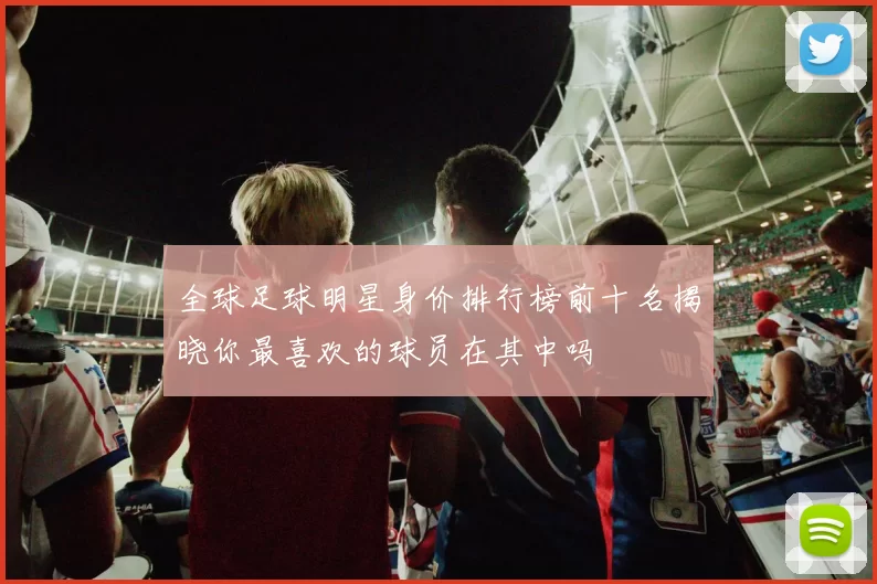 全球足球明星身价排行榜前十名揭晓你最喜欢的球员在其中吗