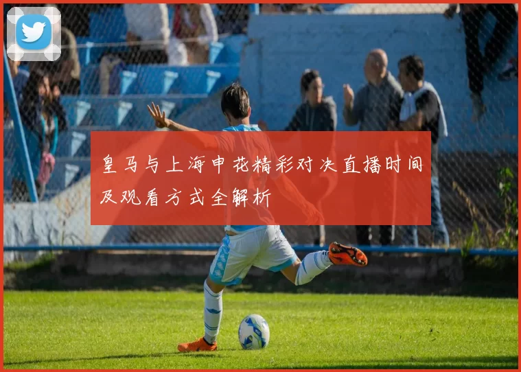 皇马与上海申花精彩对决直播时间及观看方式全解析