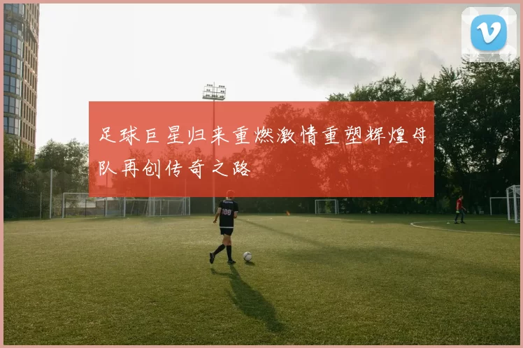 足球巨星归来重燃激情重塑辉煌母队再创传奇之路