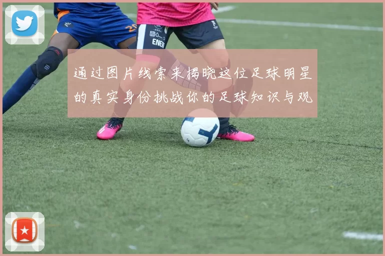 通过图片线索来揭晓这位足球明星的真实身份挑战你的足球知识与观察力