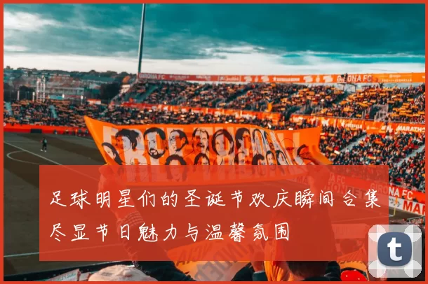 足球明星们的圣诞节欢庆瞬间合集尽显节日魅力与温馨氛围