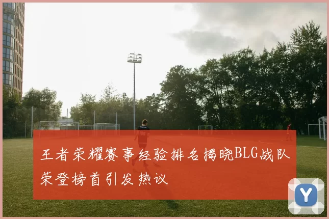 王者荣耀赛事经验排名揭晓BLG战队荣登榜首引发热议