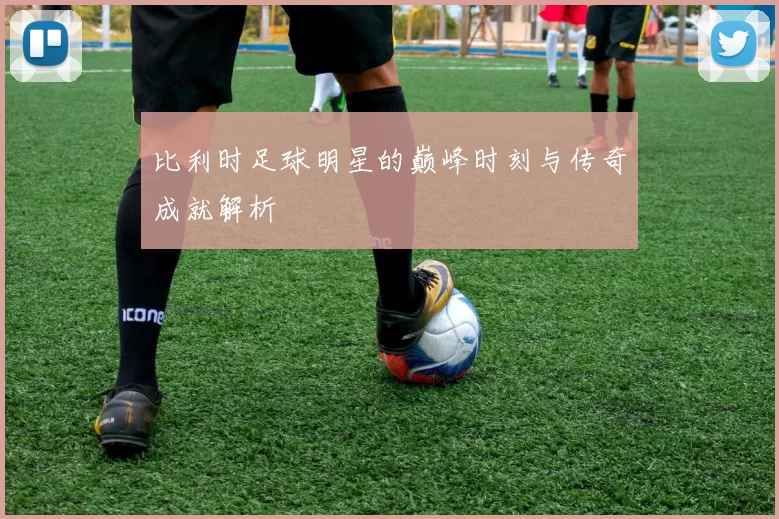 比利时足球明星的巅峰时刻与传奇成就解析