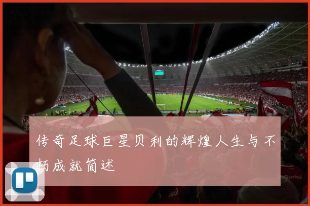 传奇足球巨星贝利的辉煌人生与不朽成就简述