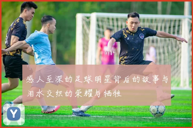 感人至深的足球明星背后的故事与泪水交织的荣耀与牺牲