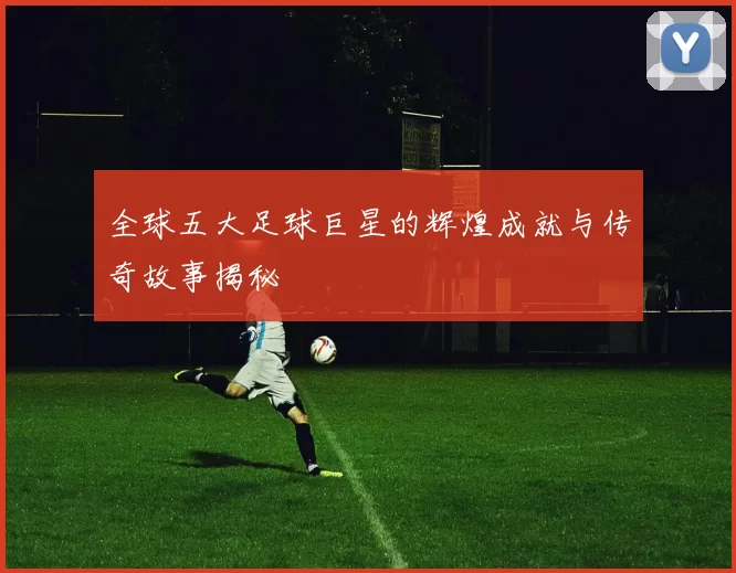 全球五大足球巨星的辉煌成就与传奇故事揭秘