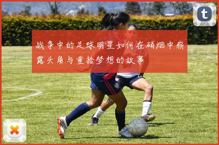 战争中的足球明星如何在硝烟中崭露头角与重拾梦想的故事