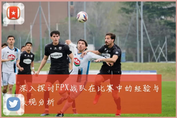 深入探讨FPX战队在比赛中的经验与表现分析