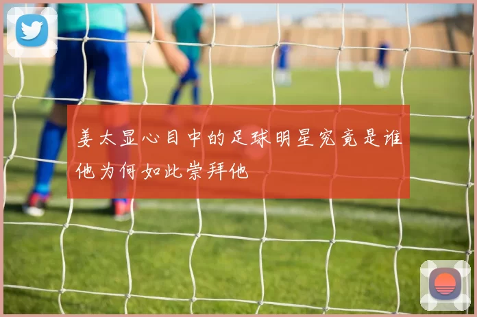 姜太显心目中的足球明星究竟是谁他为何如此崇拜他