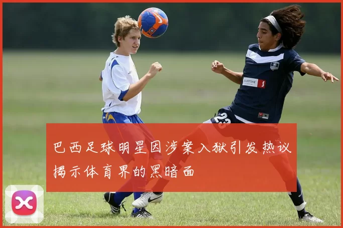 巴西足球明星因涉案入狱引发热议揭示体育界的黑暗面