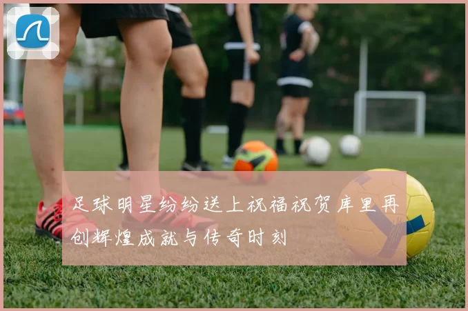 足球明星纷纷送上祝福祝贺库里再创辉煌成就与传奇时刻