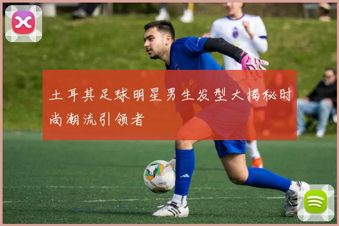 土耳其足球明星男生发型大揭秘时尚潮流引领者