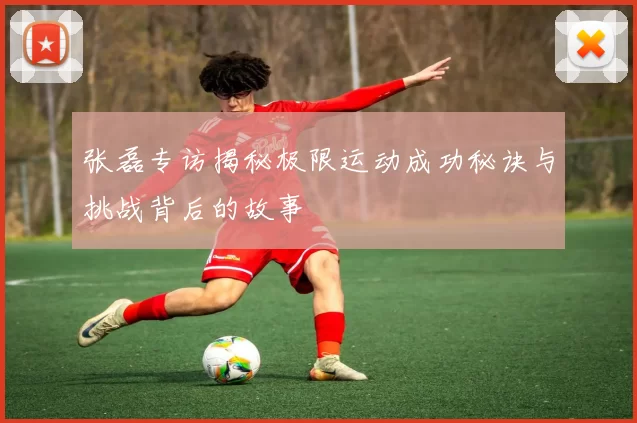 张磊专访揭秘极限运动成功秘诀与挑战背后的故事