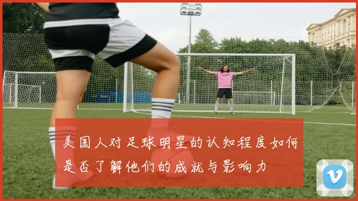 美国人对足球明星的认知程度如何是否了解他们的成就与影响力