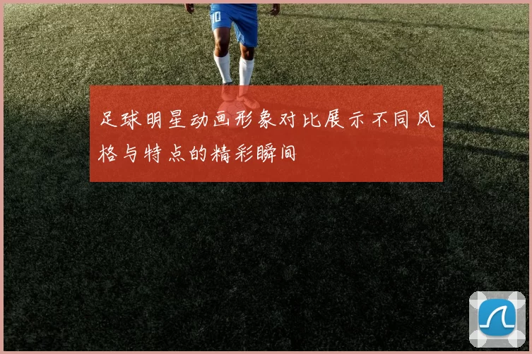 足球明星动画形象对比展示不同风格与特点的精彩瞬间