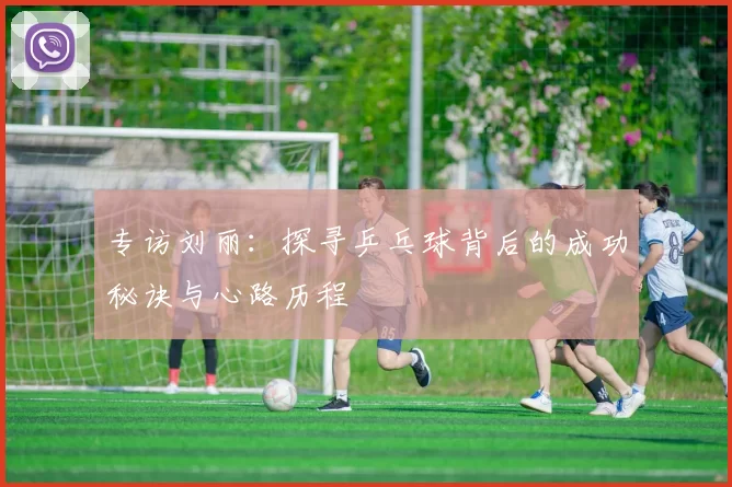 专访刘丽：探寻乒乓球背后的成功秘诀与心路历程