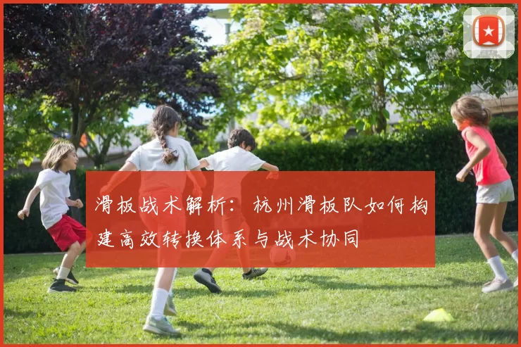 滑板战术解析：杭州滑板队如何构建高效转换体系与战术协同