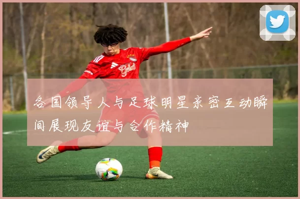 各国领导人与足球明星亲密互动瞬间展现友谊与合作精神
