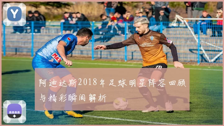 阿迪达斯2018年足球明星阵容回顾与精彩瞬间解析