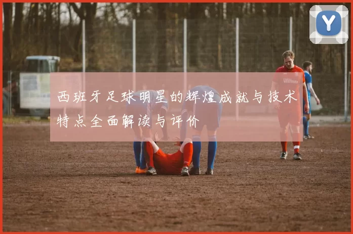 西班牙足球明星的辉煌成就与技术特点全面解读与评价