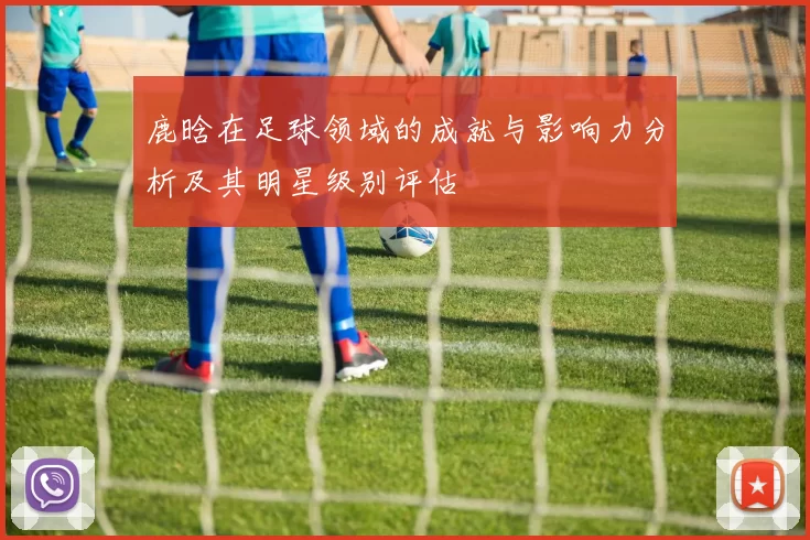 鹿晗在足球领域的成就与影响力分析及其明星级别评估