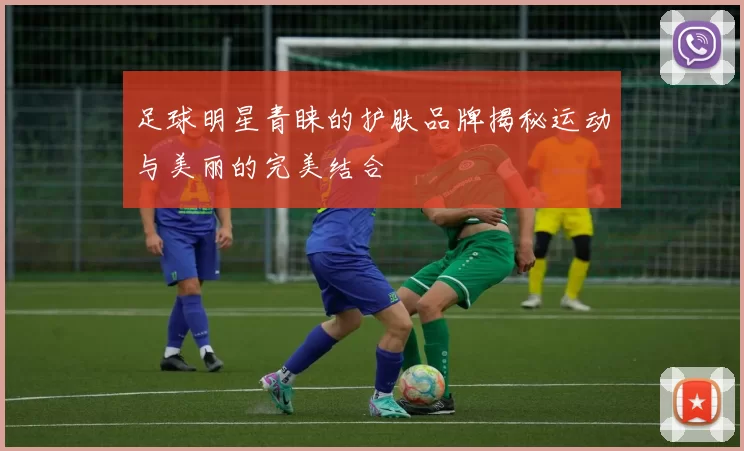 足球明星青睐的护肤品牌揭秘运动与美丽的完美结合