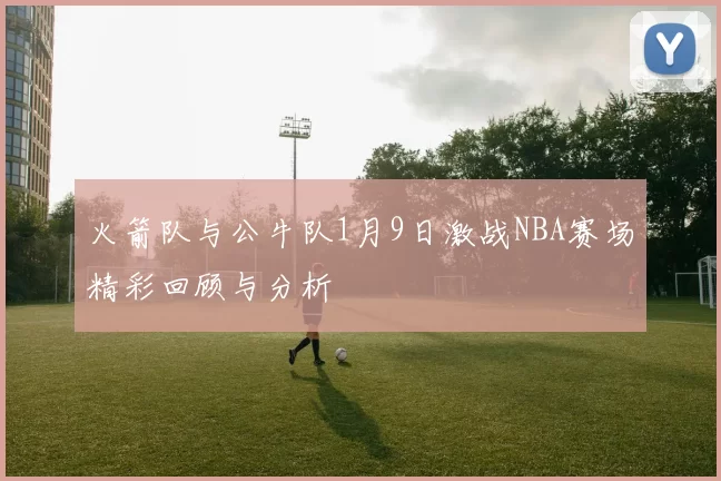 火箭队与公牛队1月9日激战NBA赛场精彩回顾与分析