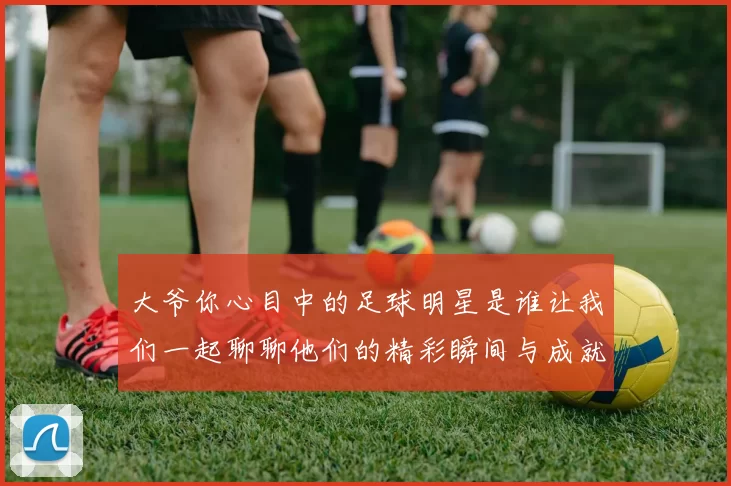 大爷你心目中的足球明星是谁让我们一起聊聊他们的精彩瞬间与成就