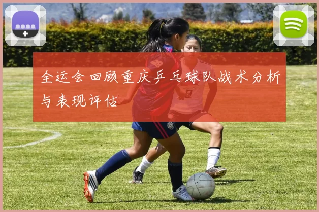 全运会回顾重庆乒乓球队战术分析与表现评估