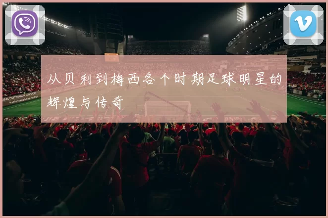 从贝利到梅西各个时期足球明星的辉煌与传奇