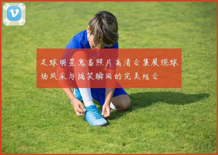 足球明星鬼畜照片高清合集展现球场风采与搞笑瞬间的完美结合