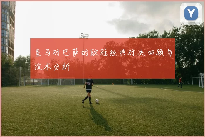 皇马对巴萨的欧冠经典对决回顾与技术分析