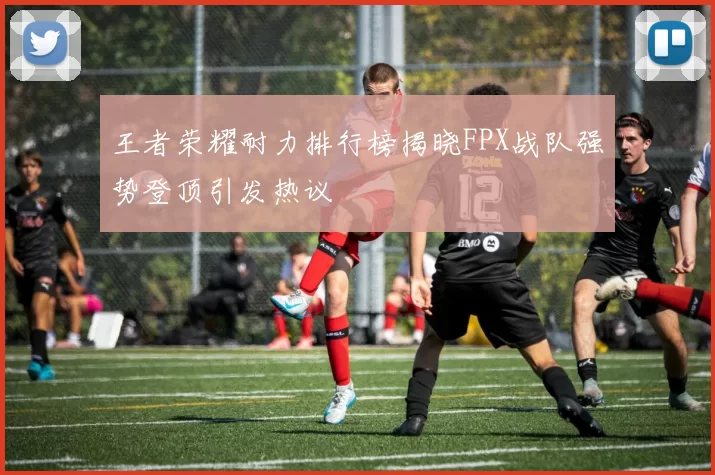 王者荣耀耐力排行榜揭晓FPX战队强势登顶引发热议