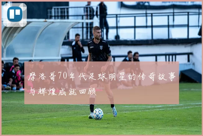 摩洛哥70年代足球明星的传奇故事与辉煌成就回顾