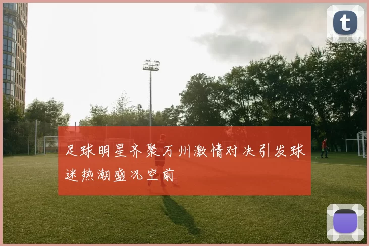 足球明星齐聚万州激情对决引发球迷热潮盛况空前