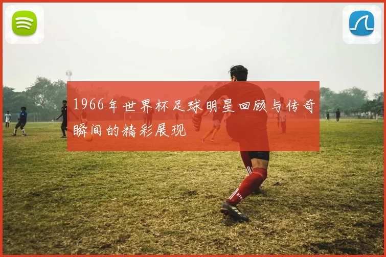 1966年世界杯足球明星回顾与传奇瞬间的精彩展现