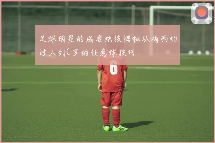 足球明星的成名绝技揭秘从梅西的过人到C罗的任意球技巧