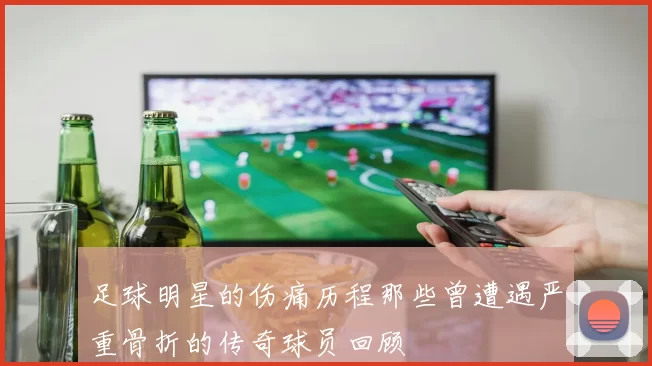 足球明星的伤痛历程那些曾遭遇严重骨折的传奇球员回顾
