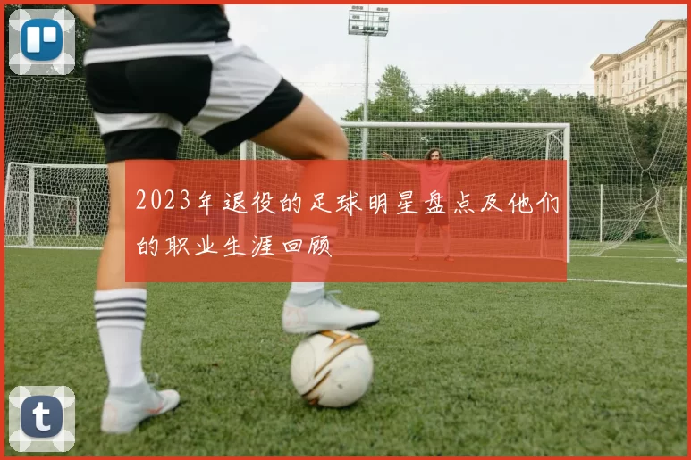 2023年退役的足球明星盘点及他们的职业生涯回顾
