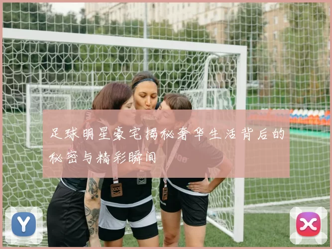 足球明星豪宅揭秘奢华生活背后的秘密与精彩瞬间