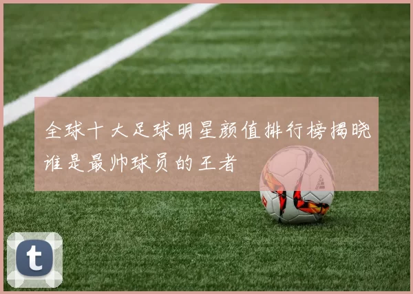全球十大足球明星颜值排行榜揭晓谁是最帅球员的王者