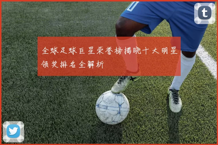 全球足球巨星荣誉榜揭晓十大明星领奖排名全解析