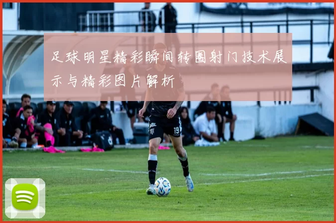 足球明星精彩瞬间转圈射门技术展示与精彩图片解析
