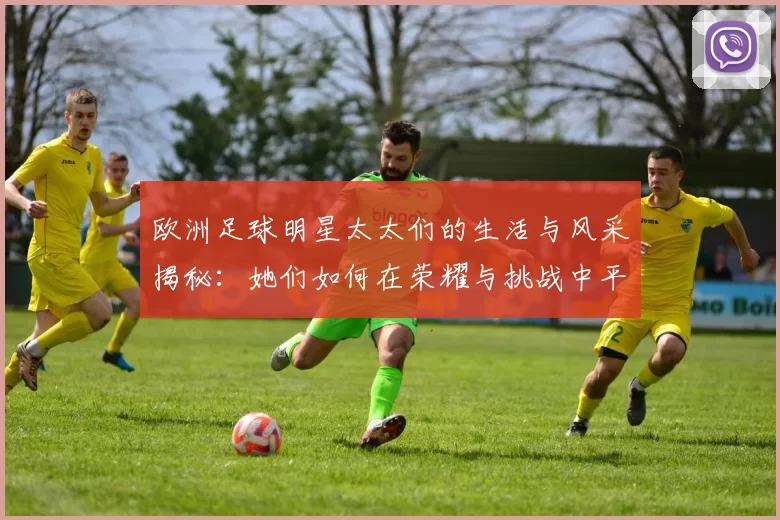 欧洲足球明星太太们的生活与风采揭秘：她们如何在荣耀与挑战中平衡家庭与事业