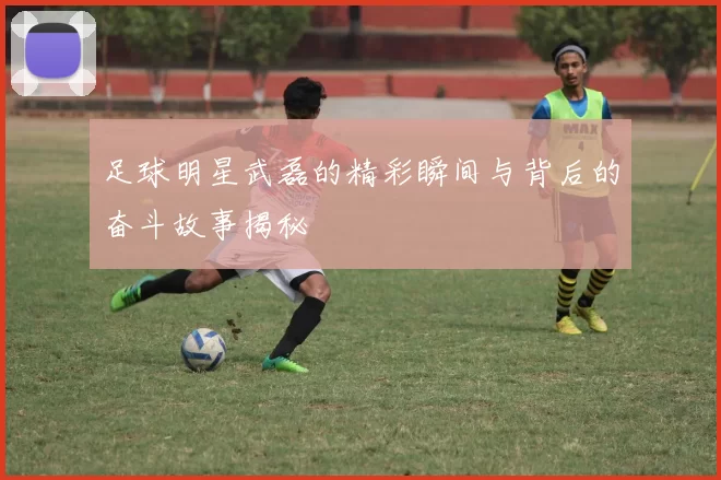 足球明星武磊的精彩瞬间与背后的奋斗故事揭秘