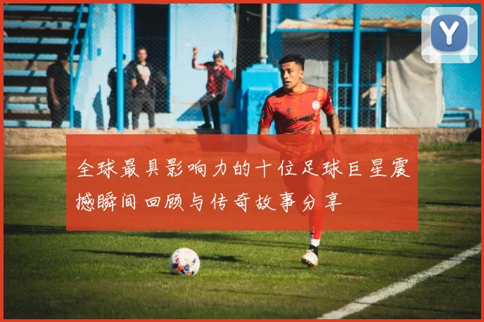 全球最具影响力的十位足球巨星震撼瞬间回顾与传奇故事分享